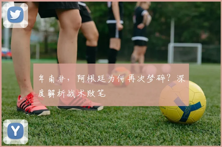 年南非，阿根廷为何再次梦碎？深度解析战术败笔
