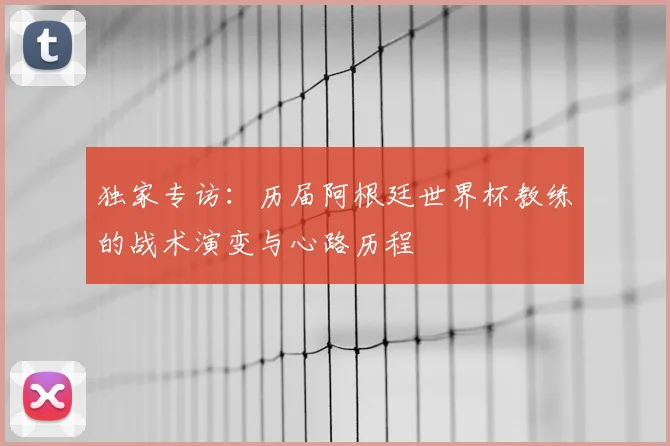 独家专访:历届阿根廷世界杯教练的战术演变与心路历程