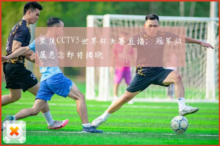 聚焦CCTV5世界杯决赛直播:冠军归属悬念即将揭晓