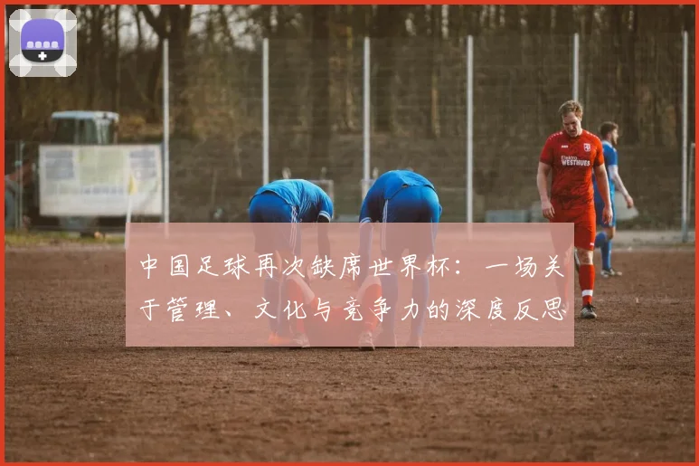 中国足球再次缺席世界杯：一场关于管理、文化与竞争力的深度反思