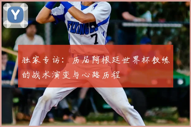 独家专访：历届阿根廷世界杯教练的战术演变与心路历程