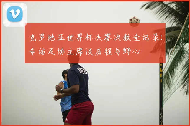 克罗地亚世界杯决赛次数全记录:专访足协主席谈历程与野心