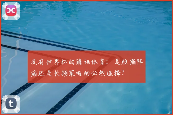 没有世界杯的腾讯体育:是短期阵痛还是长期策略的必然选择?