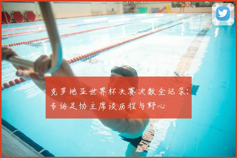 克罗地亚世界杯决赛次数全记录:专访足协主席谈历程与野心