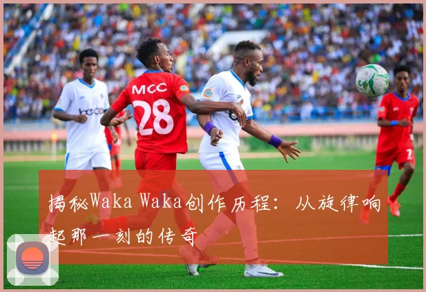 揭秘Waka Waka创作历程：从旋律响起那一刻的传奇