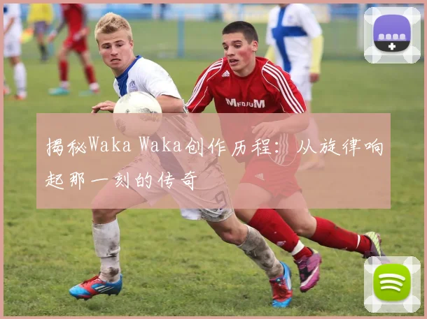 揭秘Waka Waka创作历程：从旋律响起那一刻的传奇